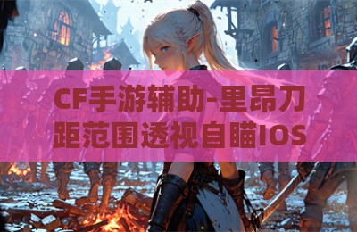 CF手游辅助-里昂刀距范围透视自瞄IOS版V3.30