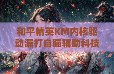 和平精英KM内核驱动漏打自瞄辅助科技